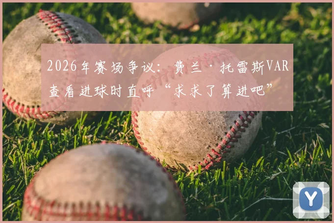 2026年赛场争议:费兰·托雷斯VAR查看进球时直呼“求求了算进吧”,回顾判罚全过程与球员反应