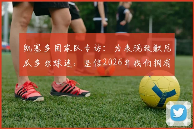 凯塞多国家队专访:为表现致歉厄瓜多尔球迷,坚信2026年我们拥有一支强大的队伍