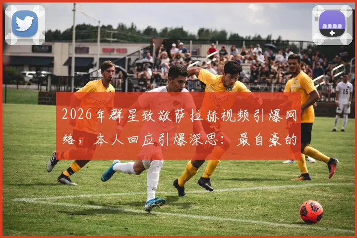 2026年群星致敬萨拉赫视频引爆网络，本人回应引爆深思：最自豪的不是进球，而是改变了足球文化