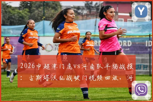2026中超津门虎vs河南队半场战报：古斯塔沃乱战破门视频回放，河南客场取胜战术分析与球员评分