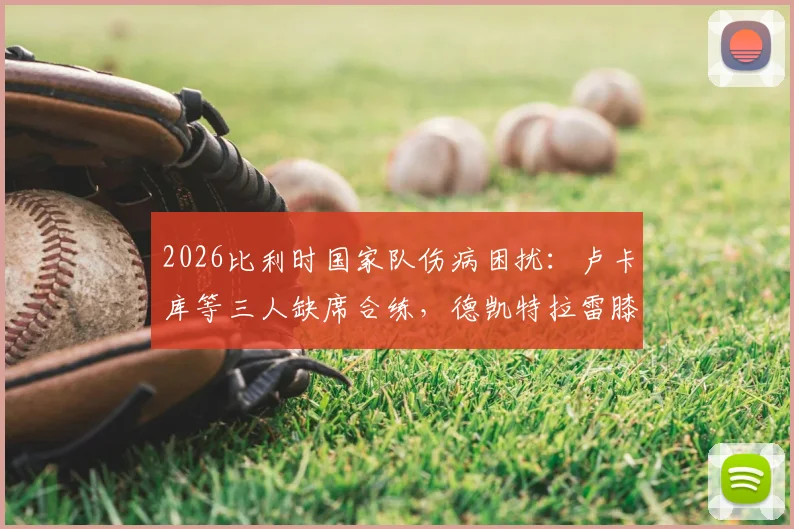 2026比利时国家队伤病困扰：卢卡库等三人缺席合练，德凯特拉雷膝盖缠绷带引关注
