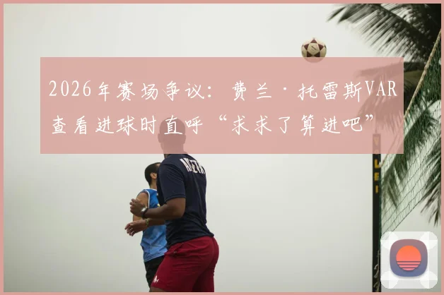 2026年赛场争议：费兰·托雷斯VAR查看进球时直呼“求求了算进吧”，回顾判罚全过程与球员反应