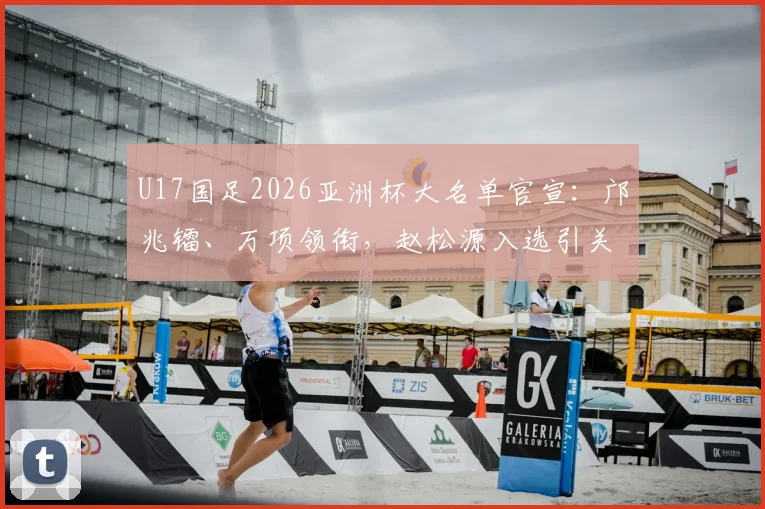 U17国足2026亚洲杯大名单官宣:邝兆镭、万项领衔,赵松源入选引关注,附球员位置分析与赛程展望