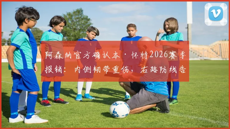 阿森纳官方确认本·怀特2026赛季报销：内侧韧带重伤，右路防线告急，替代方案深度探讨