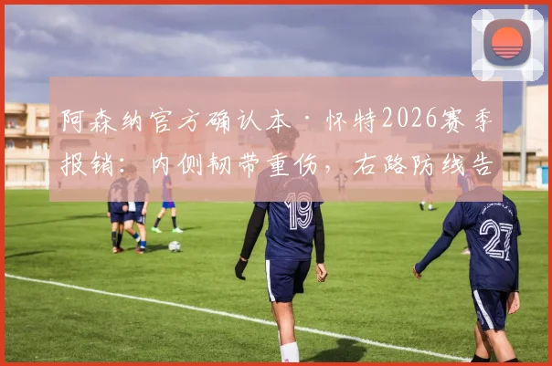 阿森纳官方确认本·怀特2026赛季报销：内侧韧带重伤，右路防线告急，替代方案深度探讨