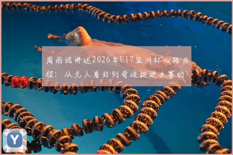 周雨诺讲述2026年U17亚洲杯心路历程:从无人看好到奇迹挺进决赛的蜕变之旅