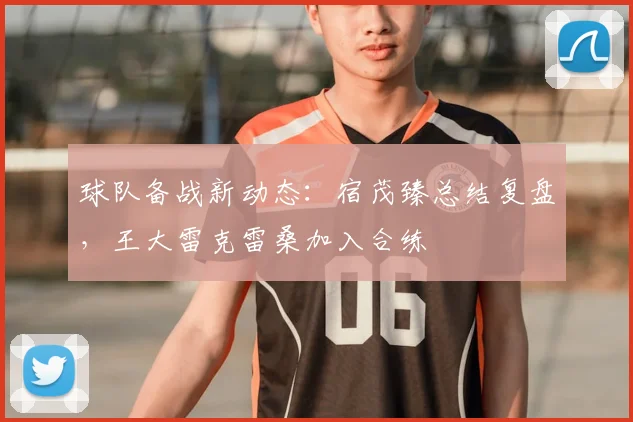 球队备战新动态：宿茂臻总结复盘，王大雷克雷桑加入合练