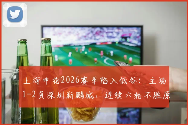 上海申花2026赛季陷入低谷：主场1-2负深圳新鹏城，连续六轮不胜原因深度解析