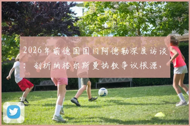 2026年前德国国门阿德勒深度访谈:剖析纳格尔斯曼执教争议根源,自身原因与媒体放大效应各占一半