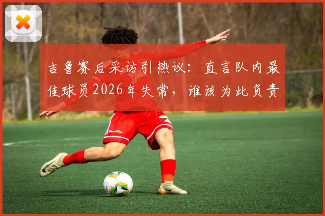 吉鲁赛后采访引热议:直言队内最佳球员2026年失常,谁该为此负责?法国队表现深度分析