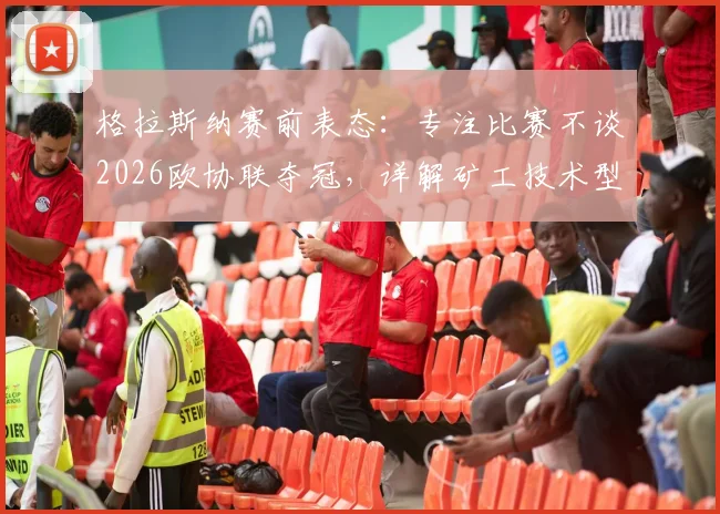 格拉斯纳赛前表态:专注比赛不谈2026欧协联夺冠,详解矿工技术型打法及水晶宫备战思路