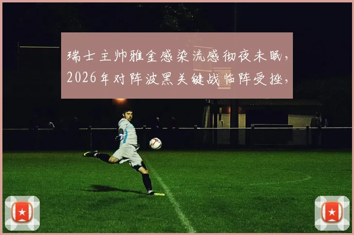 瑞士主帅雅金感染流感彻夜未眠，2026年对阵波黑关键战临阵受挫，球队备战计划或生变数