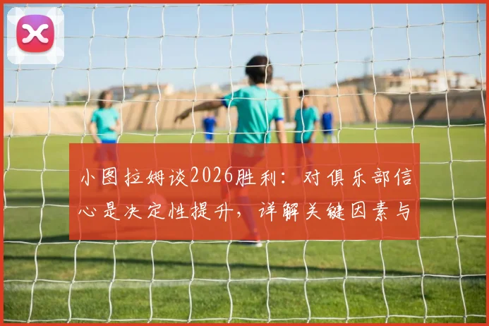 小图拉姆谈2026胜利:对俱乐部信心是决定性提升,详解关键因素与未来影响