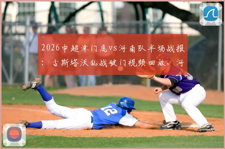 2026中超津门虎vs河南队半场战报:古斯塔沃乱战破门视频回放,河南客场取胜战术分析与球员评分