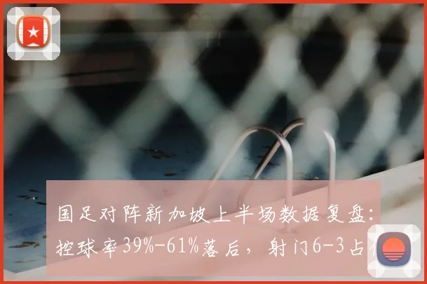 国足对阵新加坡上半场数据复盘：控球率39%-61%落后，射门6-3占优，问题分析与战术调整讨论