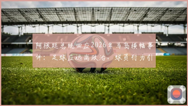 阿根廷总统回应2026年马岛横幅事件：足球应远离政治，球员行为引争议
