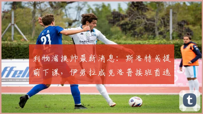 利物浦换帅最新消息：斯洛特或提前下课，伊劳拉成克洛普接班首选，红军新帅分析