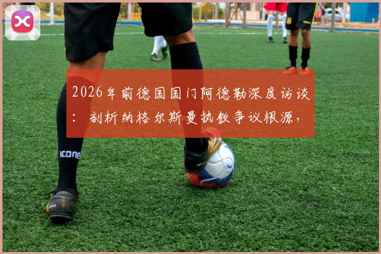 2026年前德国国门阿德勒深度访谈：剖析纳格尔斯曼执教争议根源，自身原因与媒体放大效应各占一半