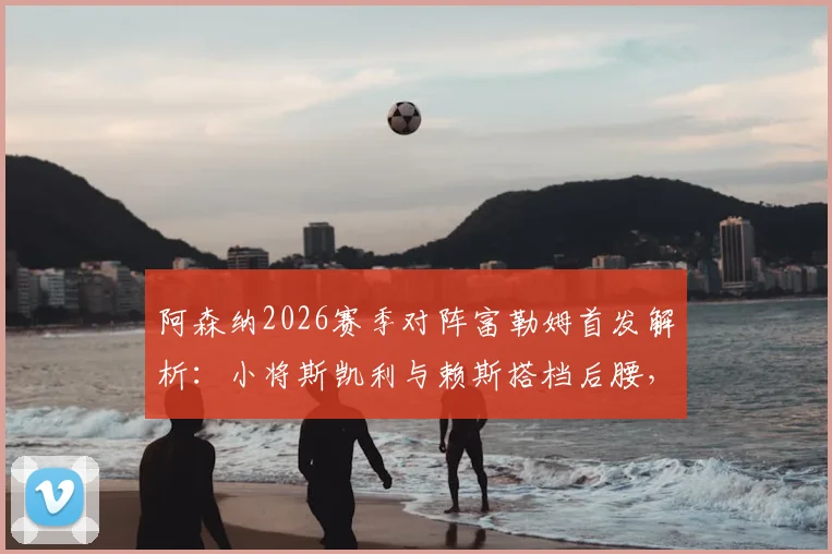阿森纳2026赛季对阵富勒姆首发解析：小将斯凯利与赖斯搭档后腰，阵容延续背后战术考量
