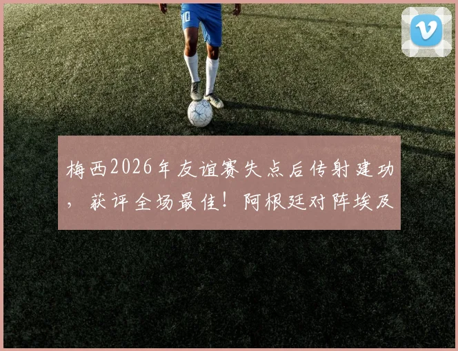 梅西2026年友谊赛失点后传射建功,获评全场最佳!阿根廷对阵埃及一战详细回顾与分析