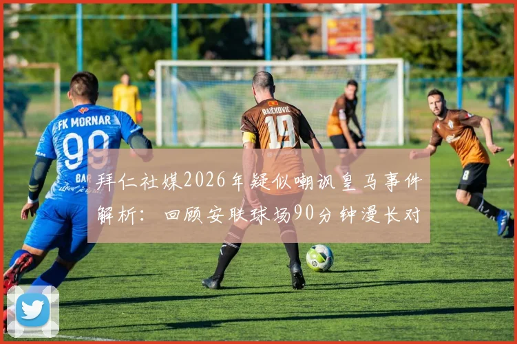 拜仁社媒2026年疑似嘲讽皇马事件解析:回顾安联球场90分钟漫长对决,盘点欧冠豪门争议言论