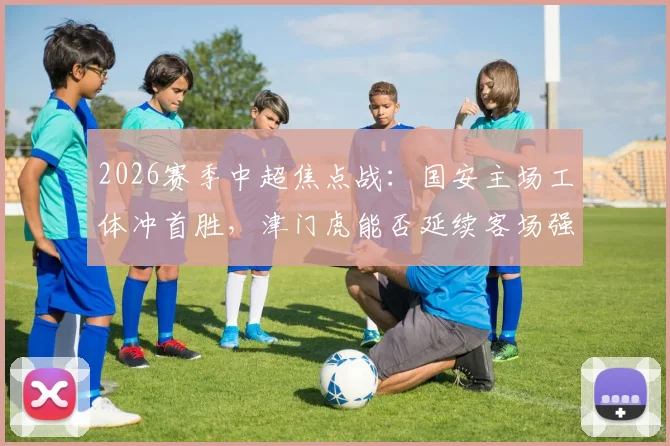 2026赛季中超焦点战：国安主场工体冲首胜，津门虎能否延续客场强势抢分？