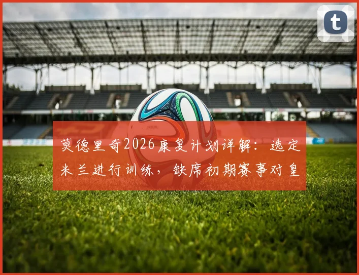 莫德里奇2026康复计划详解：选定米兰进行训练，缺席初期赛事对皇马中场阵容影响几何？