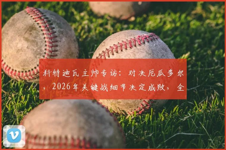 科特迪瓦主帅专访：对决厄瓜多尔，2026年关键战细节决定成败，全力冲击小组头名全解析