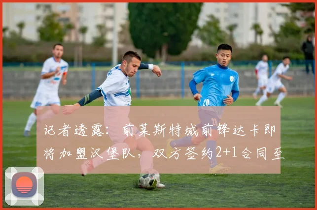 记者透露:前莱斯特城前锋达卡即将加盟汉堡队,双方签约2+1合同至2026年
