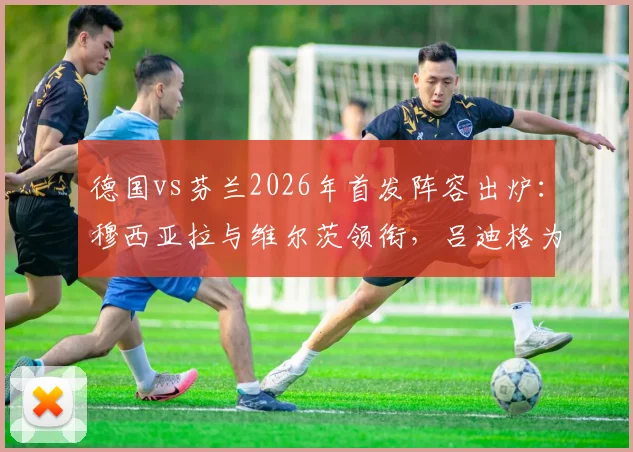 德国vs芬兰2026年首发阵容出炉：穆西亚拉与维尔茨领衔，吕迪格为何意外替补待命？