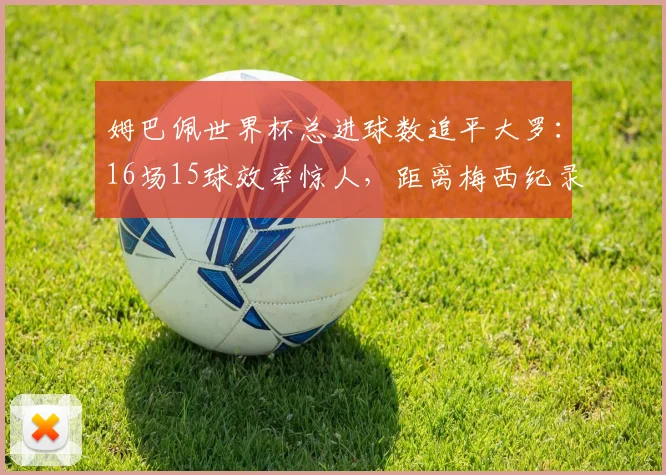 姆巴佩世界杯总进球数追平大罗:16场15球效率惊人,距离梅西纪录仅差3球,2026年能否超越?