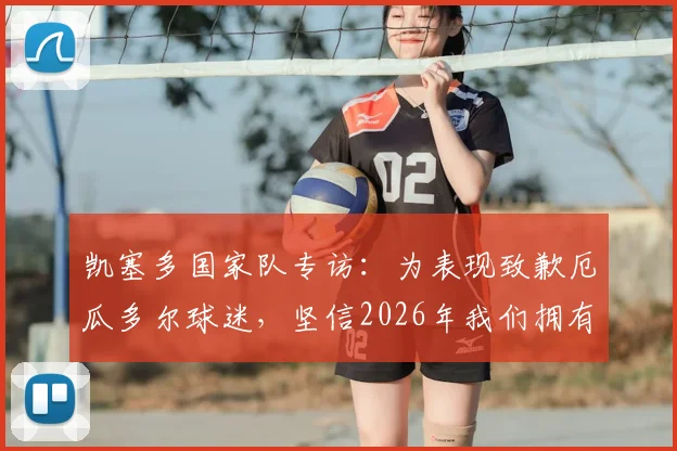 凯塞多国家队专访：为表现致歉厄瓜多尔球迷，坚信2026年我们拥有一支强大的队伍