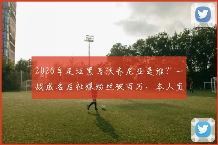 2026年足坛黑马沃齐尼亚是谁？一战成名后社媒粉丝破百万，本人直呼太疯狂！