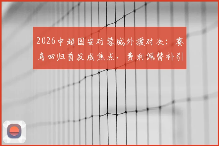 2026中超国安对蓉城外援对决:赛鸟回归首发成焦点,费利佩替补引热议,三外援vs四外援战术解析