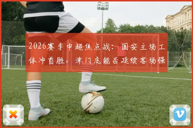 2026赛季中超焦点战：国安主场工体冲首胜，津门虎能否延续客场强势抢分？