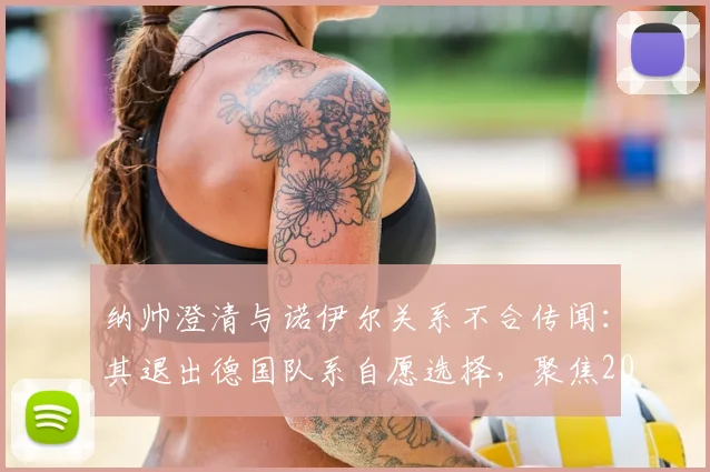 纳帅澄清与诺伊尔关系不合传闻：其退出德国队系自愿选择，聚焦2026世界杯门将新格局