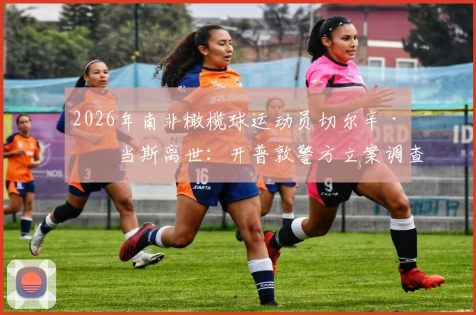 2026年南非橄榄球运动员切尔辛·亚当斯离世：开普敦警方立案调查，具体死因仍待确认