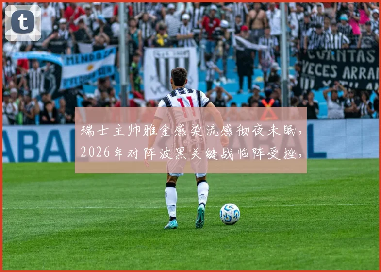 瑞士主帅雅金感染流感彻夜未眠,2026年对阵波黑关键战临阵受挫,球队备战计划或生变数