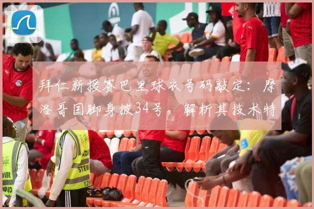 拜仁新援赛巴里球衣号码敲定：摩洛哥国脚身披34号，解析其技术特点与2026赛季前景展望