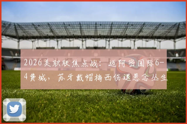 2026美职联焦点战：迈阿密国际6-4费城，苏牙戴帽梅西伤退悬念丛生，详细战报及技术统计