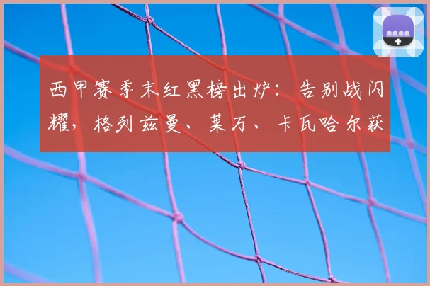西甲赛季末红黑榜出炉：告别战闪耀，格列兹曼、莱万、卡瓦哈尔获评高分引热议