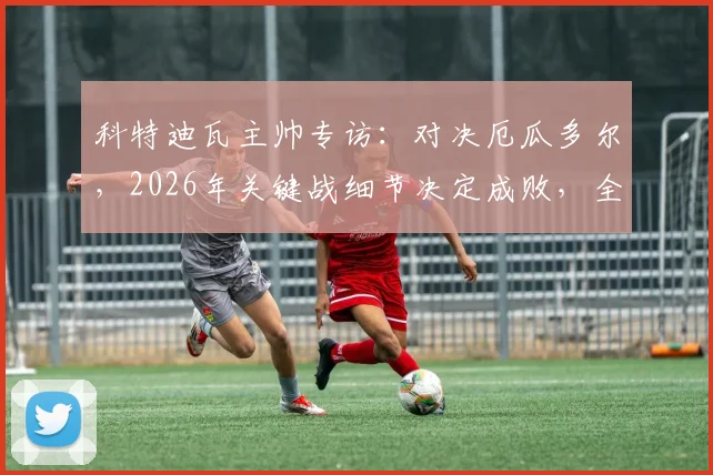 科特迪瓦主帅专访:对决厄瓜多尔,2026年关键战细节决定成败,全力冲击小组头名全解析