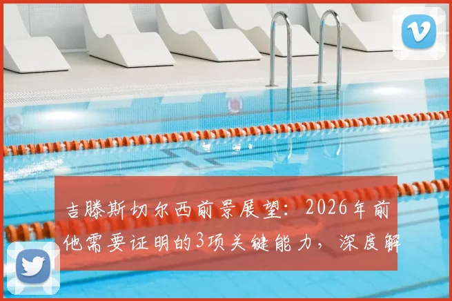 吉滕斯切尔西前景展望：2026年前他需要证明的3项关键能力，深度解析其队内定位与成功路径