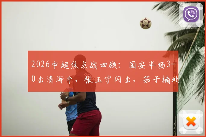 2026中超焦点战回顾:国安半场3-0击溃海牛,张玉宁闪击,茹子楠处子球全解析