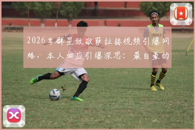 2026年群星致敬萨拉赫视频引爆网络，本人回应引爆深思：最自豪的不是进球，而是改变了足球文化
