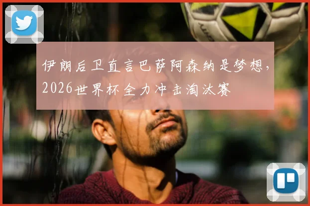 伊朗后卫直言巴萨阿森纳是梦想,2026世界杯全力冲击淘汰赛