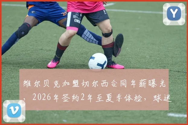 维尔贝克加盟切尔西合同年薪曝光,2026年签约2年至夏季体检,球迷热议其球衣号码选择