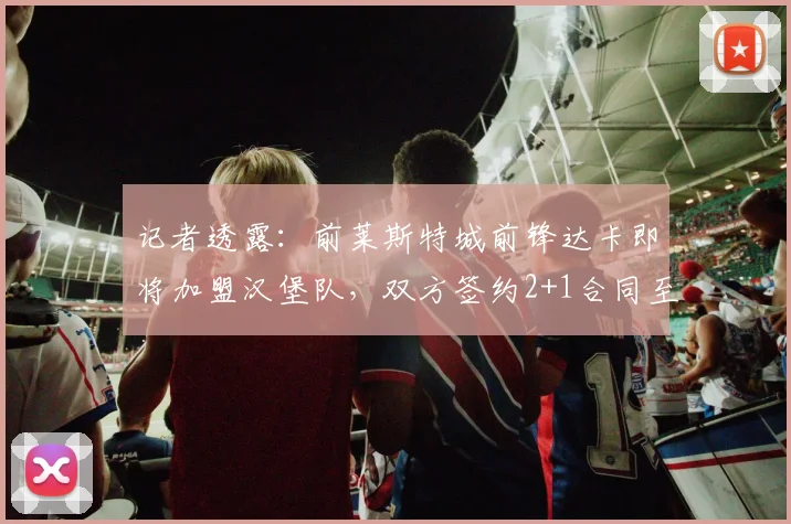 记者透露：前莱斯特城前锋达卡即将加盟汉堡队，双方签约2+1合同至2026年