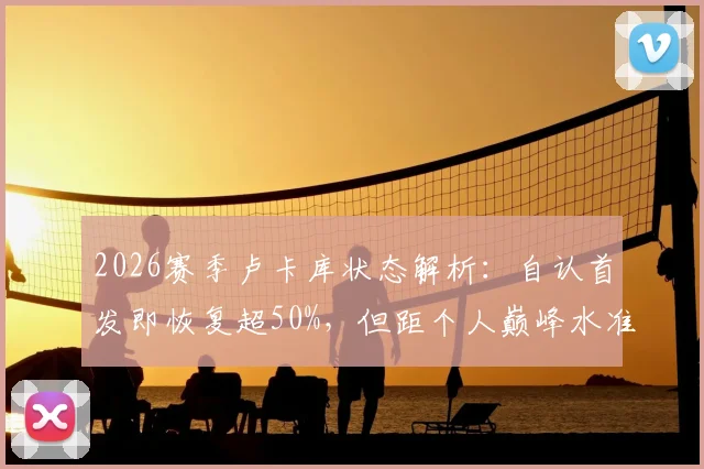 2026赛季卢卡库状态解析：自认首发即恢复超50%，但距个人巅峰水准仍有差距，罗马与比利时队如何应对？