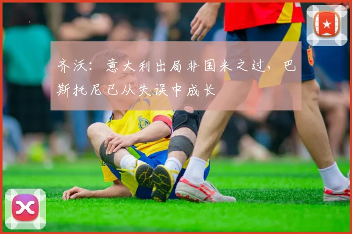 齐沃：意大利出局非国米之过，巴斯托尼已从失误中成长